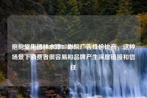 抱抱堂集团林水洋：影院广告性价比高，这种场景下消费者很容易和品牌产生深度链接和信任