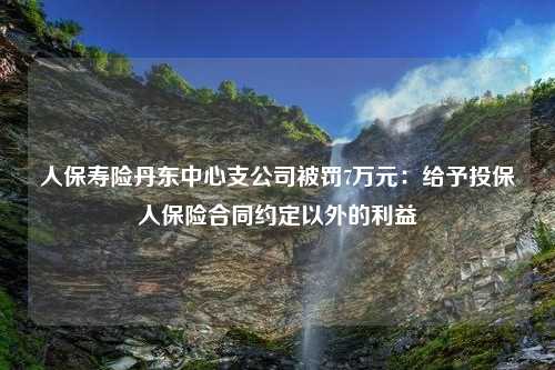 人保寿险丹东中心支公司被罚7万元：给予投保人保险合同约定以外的利益