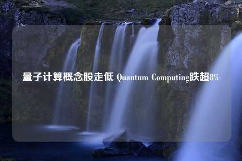 量子计算概念股走低 Quantum Computing跌超8%