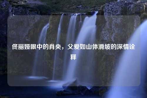 佟丽娅眼中的肖央，父爱如山体滑坡的深情诠释