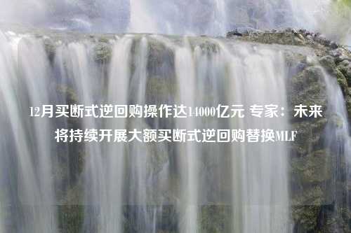 12月买断式逆回购操作达14000亿元 专家：未来将持续开展大额买断式逆回购替换MLF