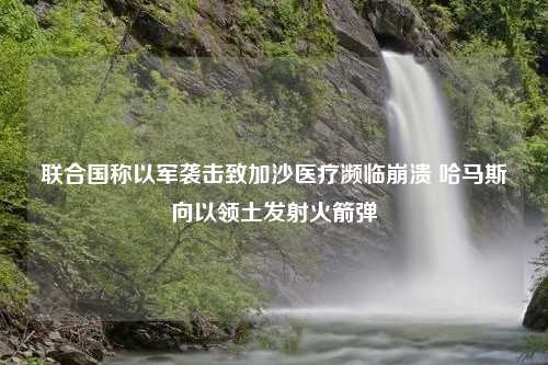 联合国称以军袭击致加沙医疗濒临崩溃 哈马斯向以领土发射火箭弹