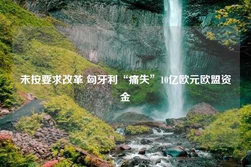 未按要求改革 匈牙利“痛失”10亿欧元欧盟资金