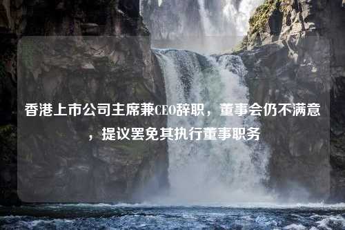 香港上市公司主席兼CEO辞职，董事会仍不满意，提议罢免其执行董事职务