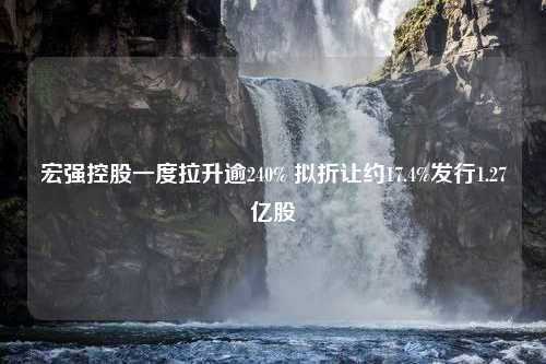 宏强控股一度拉升逾240% 拟折让约17.4%发行1.27亿股