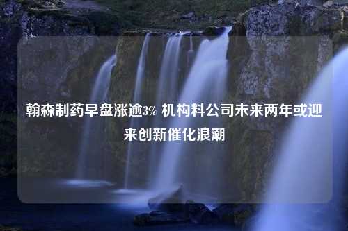 翰森制药早盘涨逾3% 机构料公司未来两年或迎来创新催化浪潮