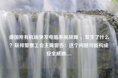 德国所有机场突发电脑系统故障 ，发生了什么？联邦警察工会主席警告：这个问题可能构成安全威胁......