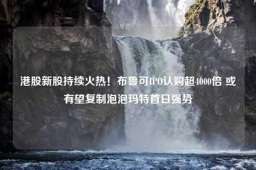 港股新股持续火热！布鲁可IPO认购超4000倍 或有望复制泡泡玛特首日强势