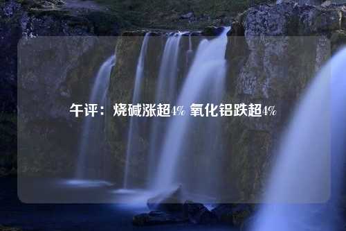 午评：烧碱涨超4% 氧化铝跌超4%