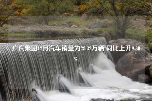 广汽集团12月汽车销量为28.32万辆 同比上升9.30%