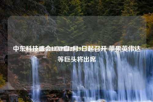 中东科技盛会LEAP自2月9日起召开 苹果英伟达等巨头将出席