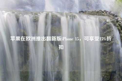 苹果在欧洲推出翻新版iPhone 15，可享受15%折扣