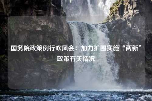 国务院政策例行吹风会：加力扩围实施“两新”政策有关情况