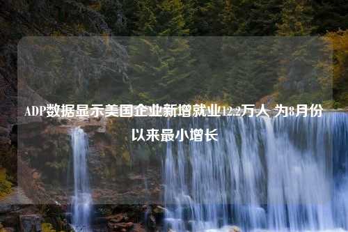 ADP数据显示美国企业新增就业12.2万人 为8月份以来最小增长