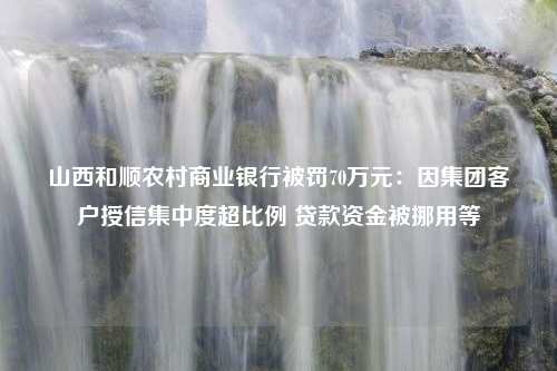 山西和顺农村商业银行被罚70万元：因集团客户授信集中度超比例 贷款资金被挪用等