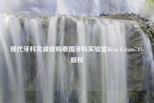 现代牙科完成收购泰国牙科实验室Hexa Ceram74%股权