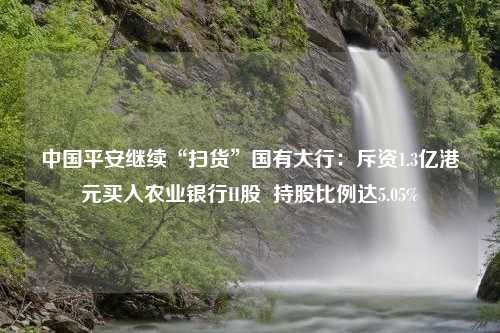 中国平安继续“扫货”国有大行：斥资1.3亿港元买入农业银行H股  持股比例达5.05%