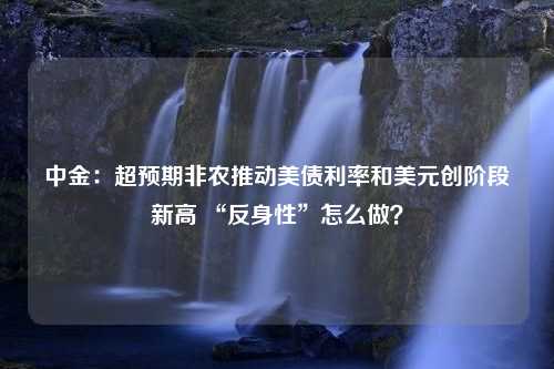 中金：超预期非农推动美债利率和美元创阶段新高 “反身性”怎么做？