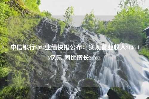 中信银行2024业绩快报公布：实现营业收入2136.46亿元 同比增长3.76%