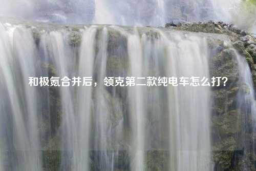 和极氪合并后，领克第二款纯电车怎么打？