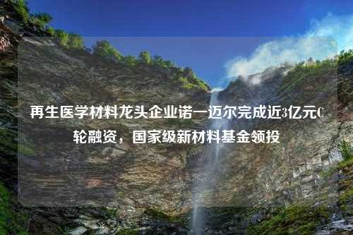 再生医学材料龙头企业诺一迈尔完成近3亿元C轮融资，国家级新材料基金领投