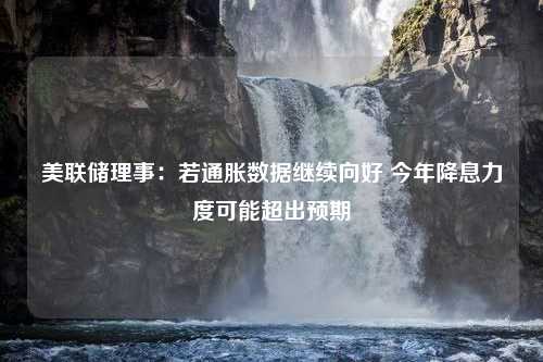 美联储理事：若通胀数据继续向好 今年降息力度可能超出预期