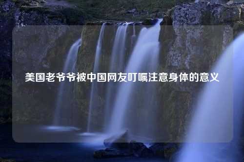 美国老爷爷被中国网友叮嘱注意身体的意义