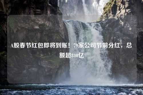 A股春节红包即将到账！79家公司节前分红，总额超840亿