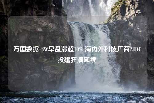 万国数据-SW早盘涨超10% 海内外科技厂商AIDC投建狂潮延续