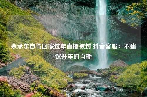 余承东自驾回家过年直播被封 抖音客服：不建议开车时直播