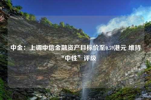 中金：上调中信金融资产目标价至0.59港元 维持“中性”评级