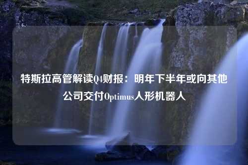 特斯拉高管解读Q4财报：明年下半年或向其他公司交付Optimus人形机器人