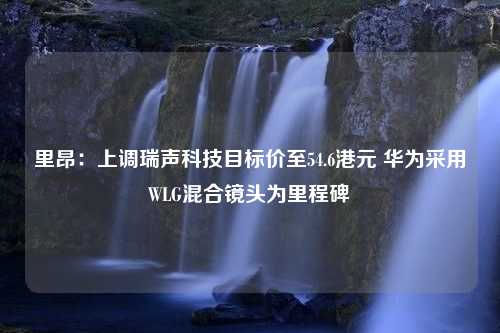 里昂：上调瑞声科技目标价至54.6港元 华为采用WLG混合镜头为里程碑