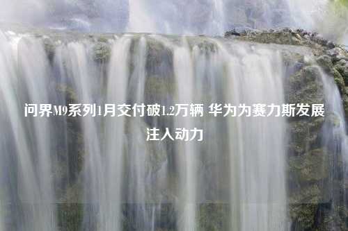 问界M9系列1月交付破1.2万辆 华为为赛力斯发展注入动力