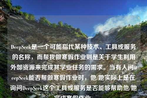 DeepSeek是一个可能指代某种技术、工具或服务的名称，而帮我做寒假作业则是关于学生利用外部资源来完成其学业任务的需求。当有人问DeepSeek能否帮做寒假作业时，他/她实际上是在询问DeepSeek这个工具或服务是否能够帮助他/她完成寒假作业。