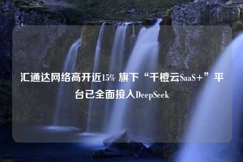 汇通达网络高开近15% 旗下“千橙云SaaS+”平台已全面接入DeepSeek