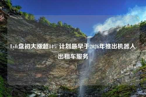 Lyft盘初大涨超14% 计划最早于2026年推出机器人出租车服务