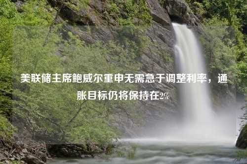 美联储主席鲍威尔重申无需急于调整利率，通胀目标仍将保持在2%