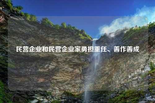 民营企业和民营企业家勇担重任、善作善成