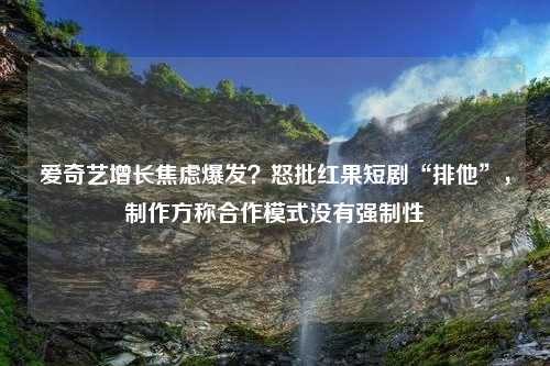 爱奇艺增长焦虑爆发？怒批红果短剧“排他”，制作方称合作模式没有强制性