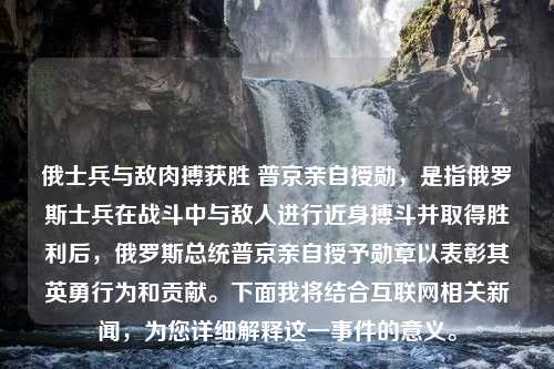 俄士兵与敌肉搏获胜 普京亲自授勋，是指俄罗斯士兵在战斗中与敌人进行近身搏斗并取得胜利后，俄罗斯总统普京亲自授予勋章以表彰其英勇行为和贡献。下面我将结合互联网相关新闻，为您详细解释这一事件的意义。